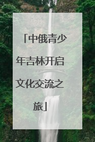 中俄青少年吉林开启文化交流之旅