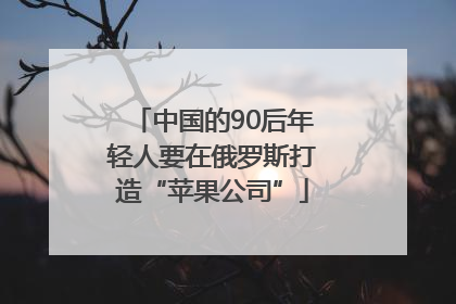 中国的90后年轻人要在俄罗斯打造“苹果公司”