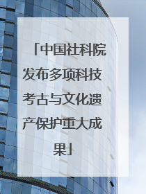 中国社科院发布多项科技考古与文化遗产保护重大成果