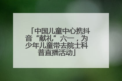 中国儿童中心携抖音“献礼”六一，为少年儿童带去院士科普直播活动