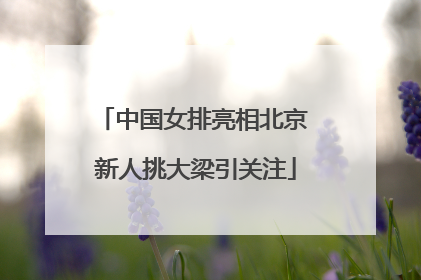 中国女排亮相北京 新人挑大梁引关注