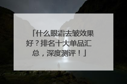 什么眼霜去皱效果好？排名十大单品汇总，深度测评！