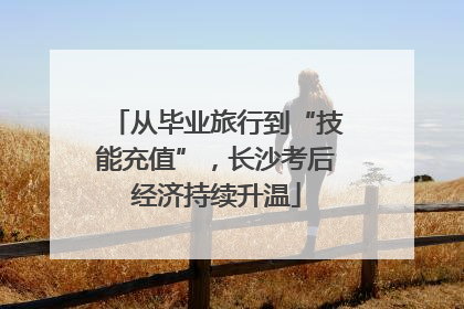 从毕业旅行到“技能充值”，长沙考后经济持续升温