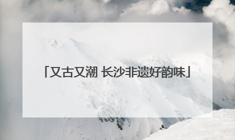 又古又潮 长沙非遗好韵味