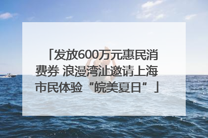 发放600万元惠民消费券 浪漫湾沚邀请上海市民体验“皖美夏日”