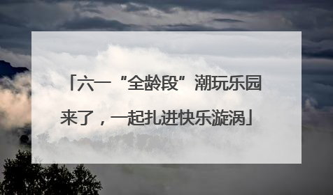 六一“全龄段”潮玩乐园来了，一起扎进快乐漩涡