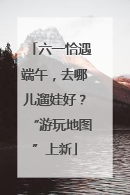 六一恰遇端午，去哪儿遛娃好？“游玩地图”上新