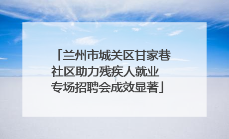 兰州市城关区甘家巷社区助力残疾人就业 专场招聘会成效显著