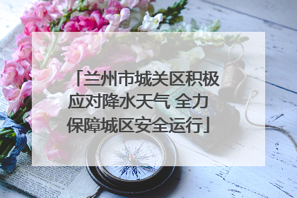 兰州市城关区积极应对降水天气 全力保障城区安全运行