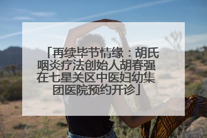 再续毕节情缘：胡氏咽炎疗法创始人胡春强在七星关区中医妇幼集团医院预约开诊