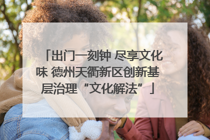出门一刻钟 尽享文化味 德州天衢新区创新基层治理“文化解法”