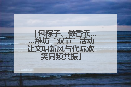 包粽子、做香囊……潍坊“双节”活动让文明新风与代际欢笑同频共振