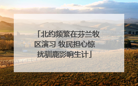 北约频繁在芬兰牧区演习 牧民担心惊扰驯鹿影响生计