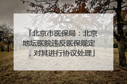 北京市医保局：北京地坛医院违反医保规定，对其进行协议处理