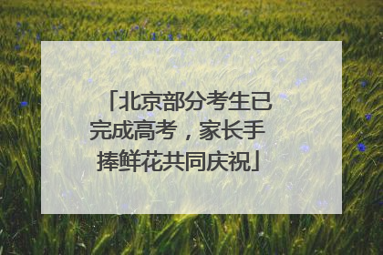 北京部分考生已完成高考，家长手捧鲜花共同庆祝