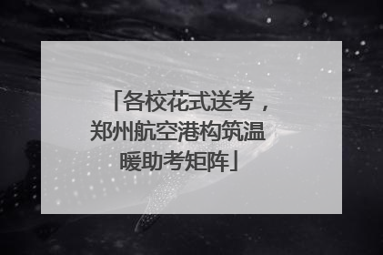 各校花式送考，郑州航空港构筑温暖助考矩阵
