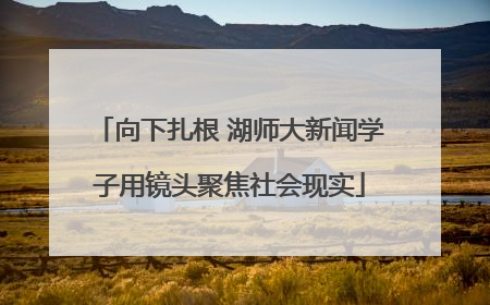 向下扎根 湖师大新闻学子用镜头聚焦社会现实