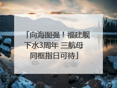 向海图强！福建舰下水3周年 三航母同框指日可待