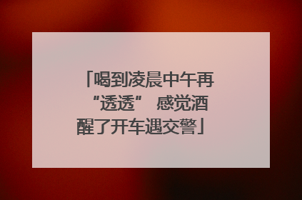 喝到凌晨中午再“透透” 感觉酒醒了开车遇交警