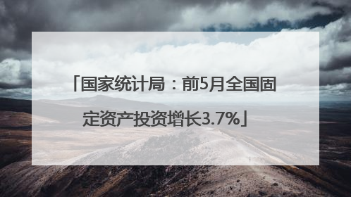 国家统计局：前5月全国固定资产投资增长3.7%