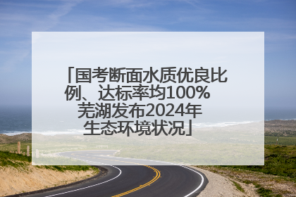 国考断面水质优良比例、达标率均100% 芜湖发布2024年生态环境状况