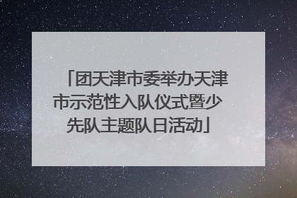 团天津市委举办天津市示范性入队仪式暨少先队主题队日活动