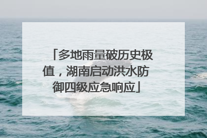 多地雨量破历史极值，湖南启动洪水防御四级应急响应
