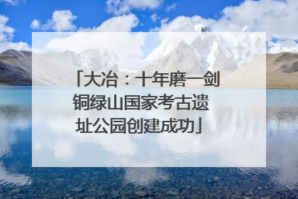 大冶：十年磨一剑 铜绿山国家考古遗址公园创建成功