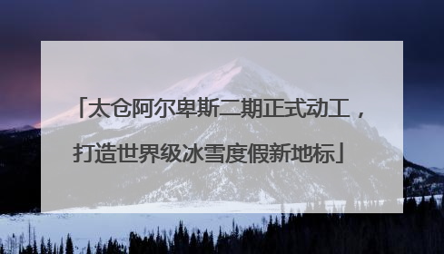 太仓阿尔卑斯二期正式动工，打造世界级冰雪度假新地标