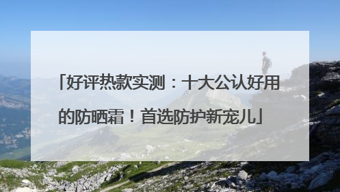 好评热款实测：十大公认好用的防晒霜！首选防护新宠儿