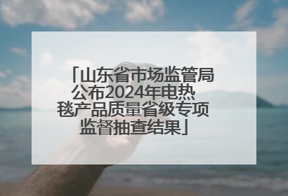 山东省市场监管局公布2024年电热毯产品质量省级专项监督抽查结果