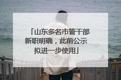 山东多名市管干部新职明确，此前公示拟进一步使用