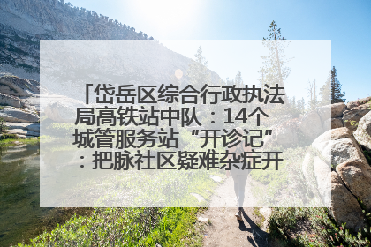 岱岳区综合行政执法局高铁站中队：14个城管服务站“开诊记”：把脉社区疑难杂症开出治理良方