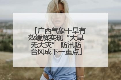 广西气象干旱有效缓解实现“大旱无大灾” 防汛防台风成下一重点