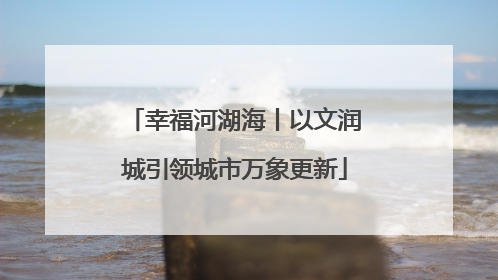 幸福河湖海丨以文润城引领城市万象更新