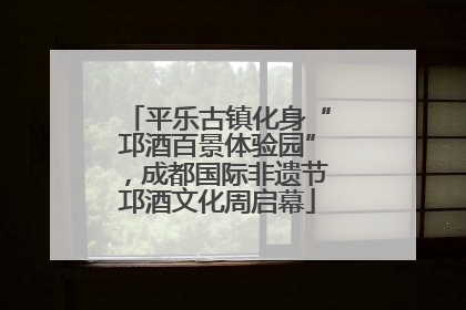 平乐古镇化身“邛酒百景体验园”，成都国际非遗节邛酒文化周启幕