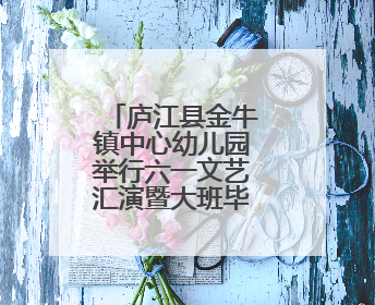 庐江县金牛镇中心幼儿园举行六一文艺汇演暨大班毕业典礼活动