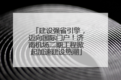 建设强省引擎，迈向国际门户！济南机场二期工程掀起加速建设热潮