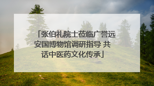 张伯礼院士莅临广誉远安国博物馆调研指导 共话中医药文化传承