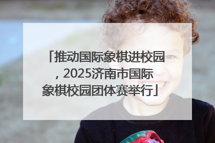 推动国际象棋进校园，2025济南市国际象棋校园团体赛举行