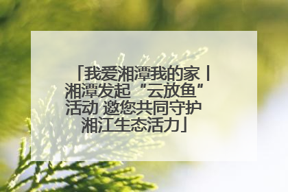 我爱湘潭我的家丨湘潭发起“云放鱼”活动 邀您共同守护湘江生态活力