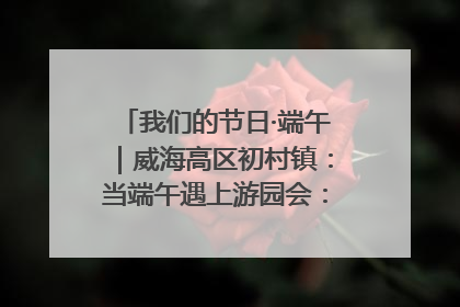 我们的节日·端午｜威海高区初村镇：当端午遇上游园会：来一场“粽”享欢乐的趣味冒险！