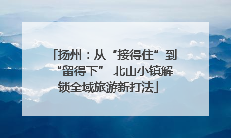 扬州：从“接得住”到“留得下” 北山小镇解锁全域旅游新打法
