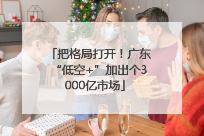 把格局打开！广东“低空+”加出个3000亿市场