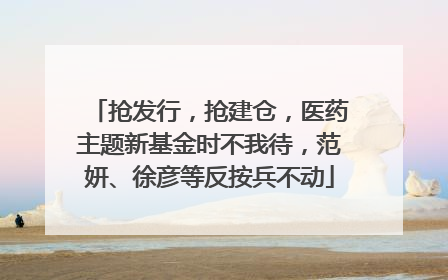 抢发行，抢建仓，医药主题新基金时不我待，范妍、徐彦等反按兵不动