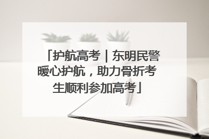 护航高考｜东明民警暖心护航，助力骨折考生顺利参加高考
