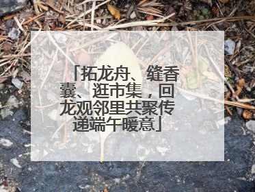 拓龙舟、缝香囊、逛市集，回龙观邻里共聚传递端午暖意