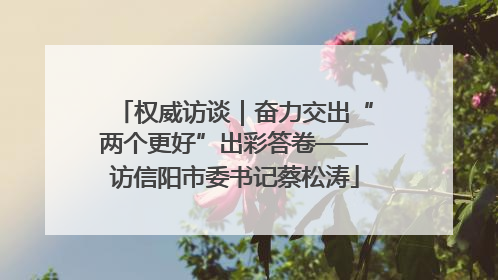 权威访谈｜奋力交出“两个更好”出彩答卷——访信阳市委书记蔡松涛