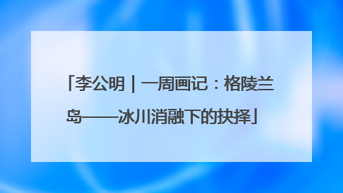 李公明｜一周画记：格陵兰岛——冰川消融下的抉择