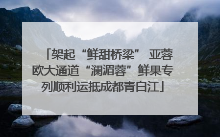 架起“鲜甜桥梁” 亚蓉欧大通道“澜湄蓉”鲜果专列顺利运抵成都青白江